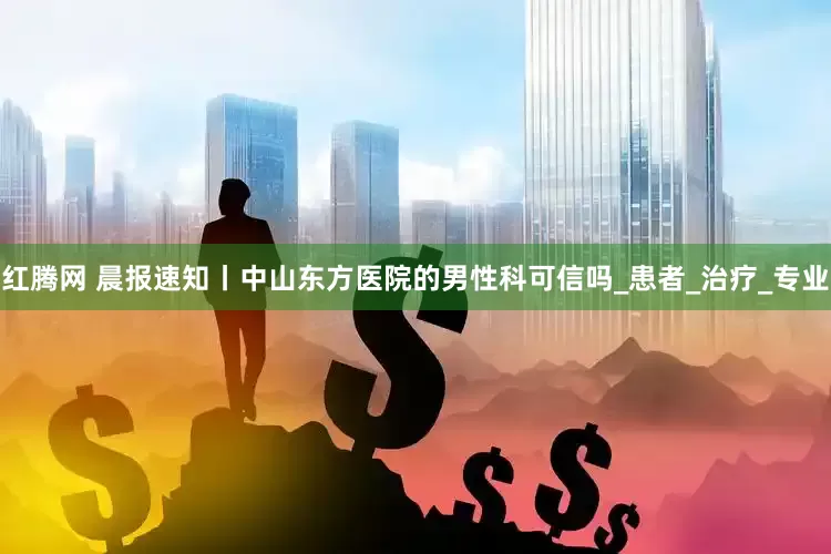 红腾网 晨报速知丨中山东方医院的男性科可信吗_患者_治疗_专业