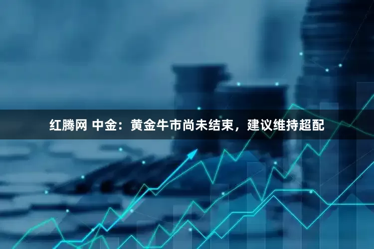 红腾网 中金：黄金牛市尚未结束，建议维持超配