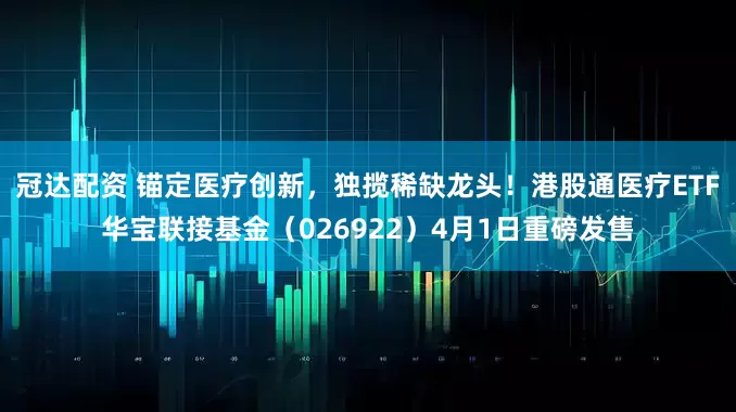 冠达配资 锚定医疗创新，独揽稀缺龙头！港股通医疗ETF华宝联接基金（026922）4月1日重磅发售