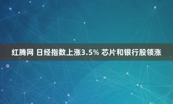 红腾网 日经指数上涨3.5% 芯片和银行股领涨