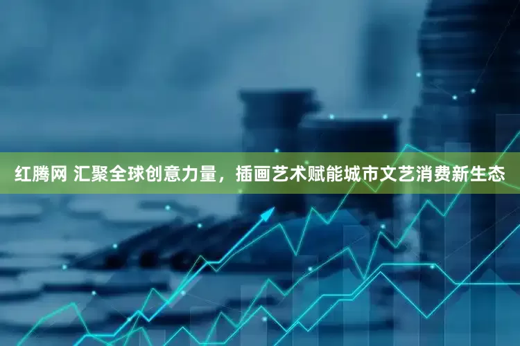 红腾网 汇聚全球创意力量，插画艺术赋能城市文艺消费新生态